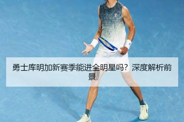 勇士库明加新赛季能进全明星吗？深度解析前景