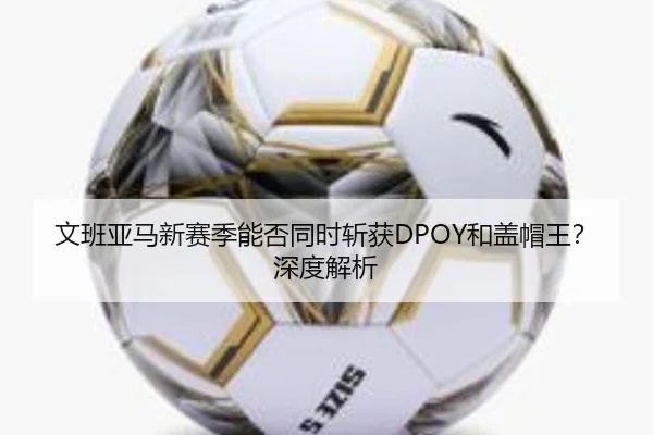 文班亚马新赛季能否同时斩获DPOY和盖帽王？深度解析